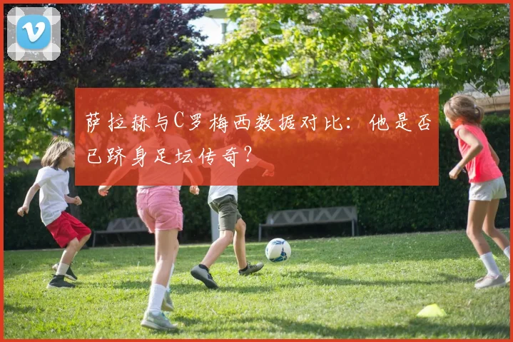 萨拉赫与C罗梅西数据对比:他是否已跻身足坛传奇?