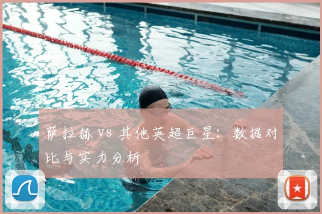 萨拉赫 vs 其他英超巨星:数据对比与实力分析