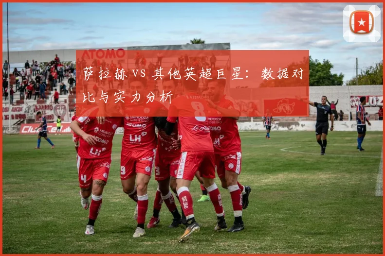 萨拉赫 vs 其他英超巨星:数据对比与实力分析