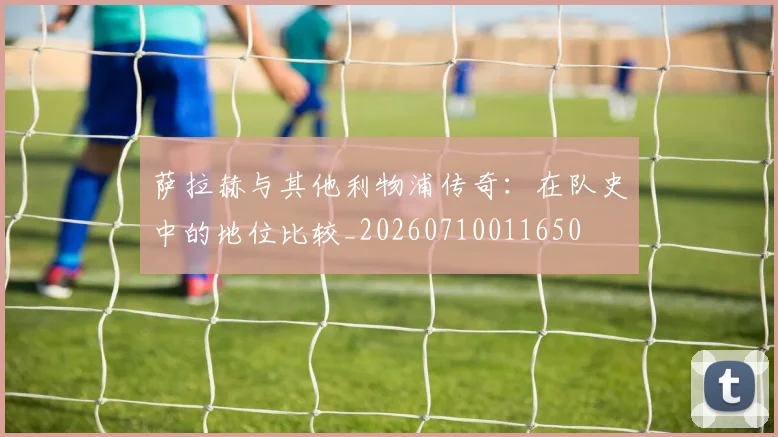 萨拉赫与其他利物浦传奇:在队史中的地位比较_20260710011650