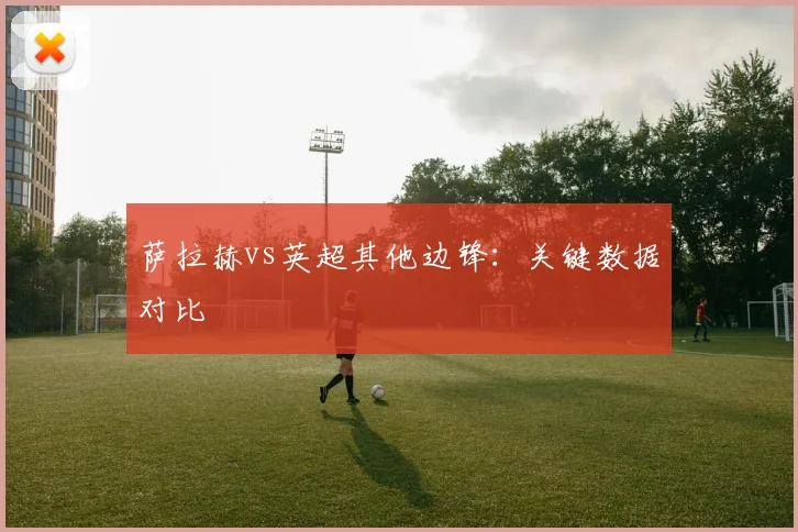 萨拉赫vs英超其他边锋:关键数据对比