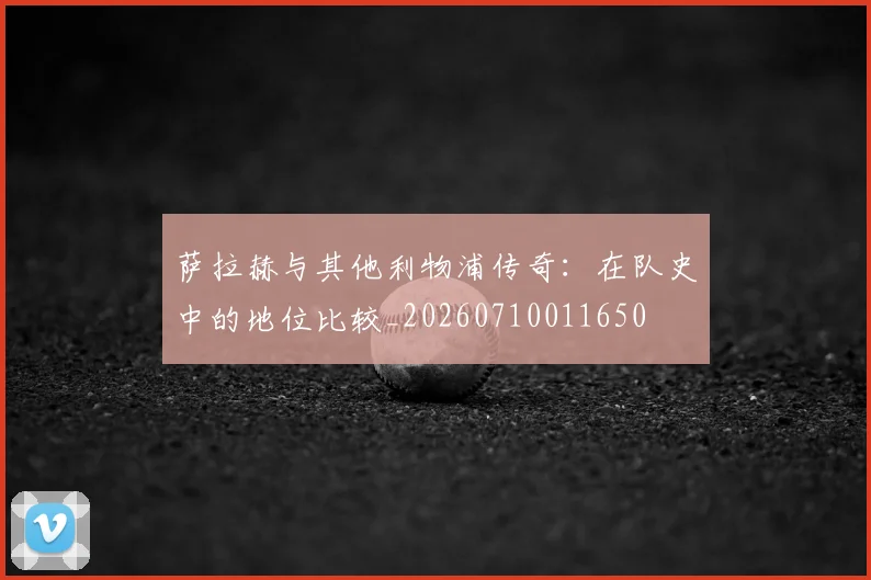 萨拉赫与其他利物浦传奇:在队史中的地位比较_20260710011650